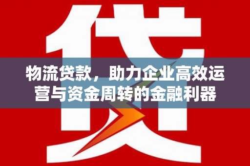 南阳物流贷款，助力企业高效运营与资金周转的金融利器