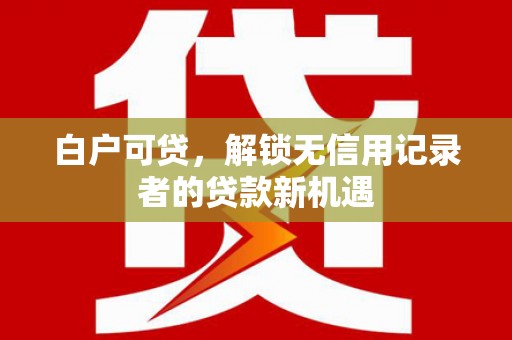 南阳白户可贷，解锁无信用记录者的贷款新机遇