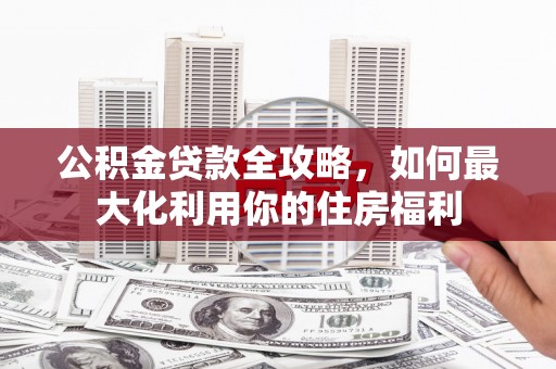 南阳公积金贷款全攻略，如何最大化利用你的住房福利