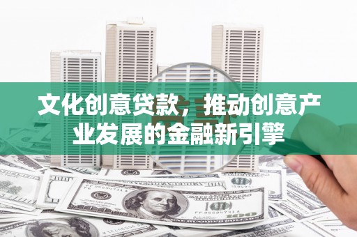 南阳文化创意贷款，推动创意产业发展的金融新引擎