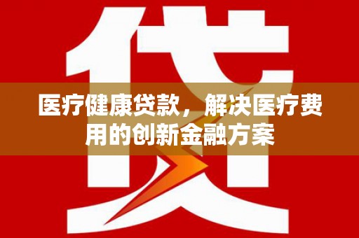 南阳医疗健康贷款，解决医疗费用的创新金融方案