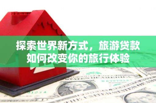 南阳探索世界新方式，旅游贷款如何改变你的旅行体验